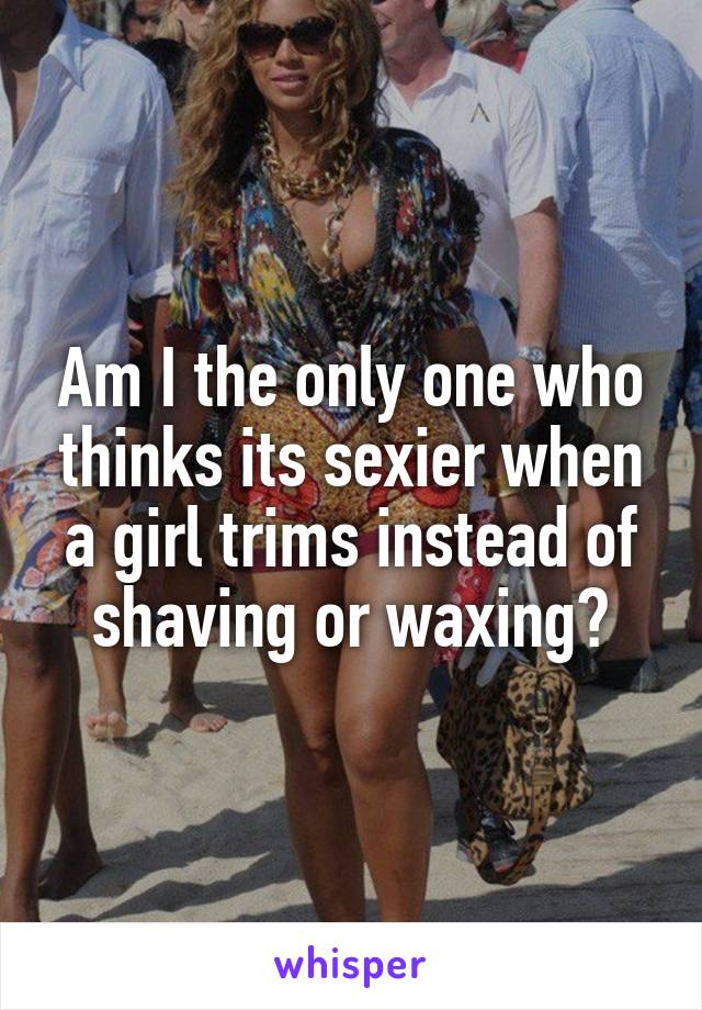 Am I the only one who thinks its sexier when a girl trims instead of shaving or waxing?