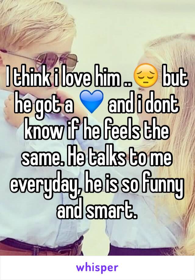 I think i love him ..😔 but he got a 💙 and i dont know if he feels the same. He talks to me everyday, he is so funny and smart.