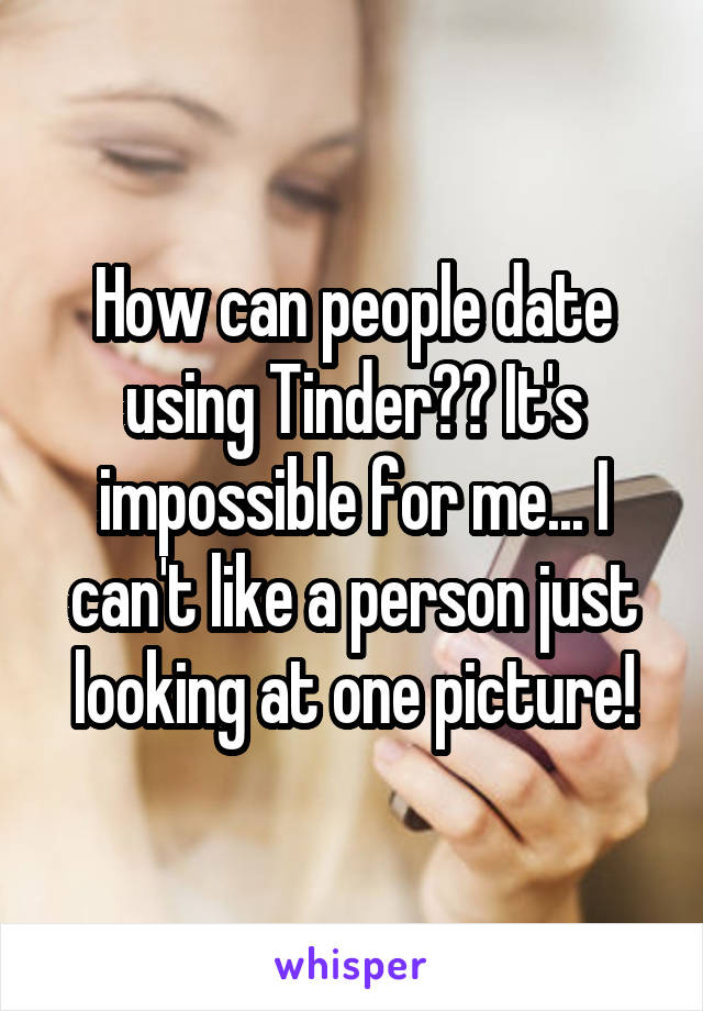 How can people date using Tinder?? It's impossible for me... I can't like a person just looking at one picture!