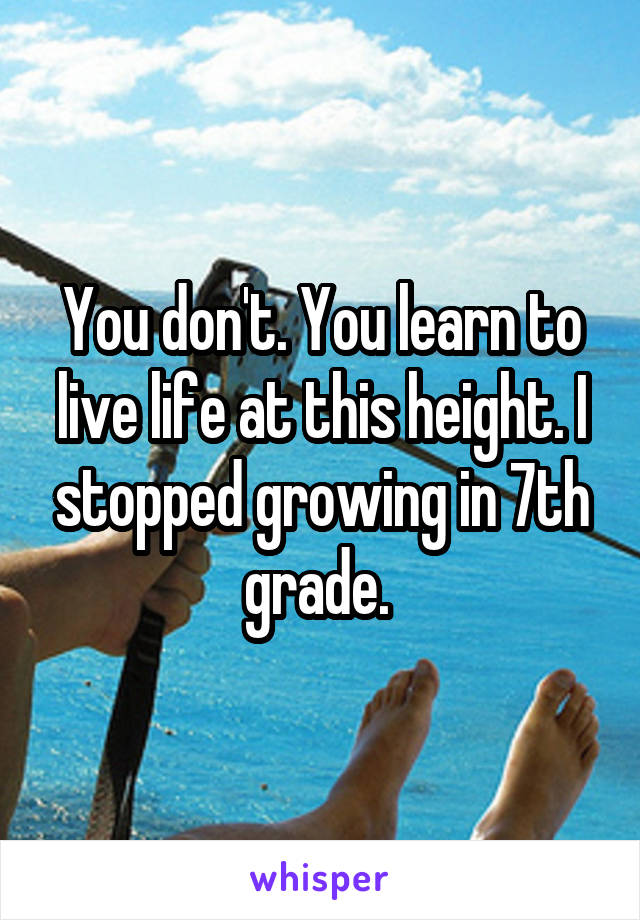 You don't. You learn to live life at this height. I stopped growing in 7th grade. 