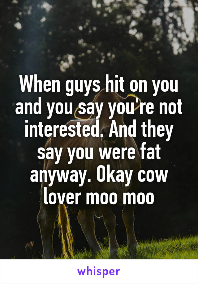 When guys hit on you and you say you're not interested. And they say you were fat anyway. Okay cow lover moo moo