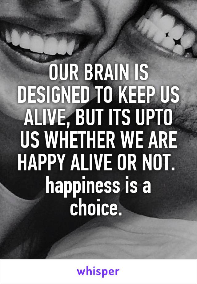 OUR BRAIN IS DESIGNED TO KEEP US ALIVE, BUT ITS UPTO US WHETHER WE ARE HAPPY ALIVE OR NOT. 
happiness is a choice. 