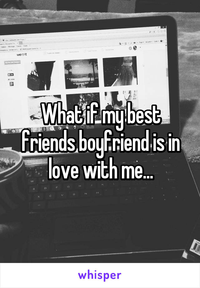 What if my best friends boyfriend is in love with me...
