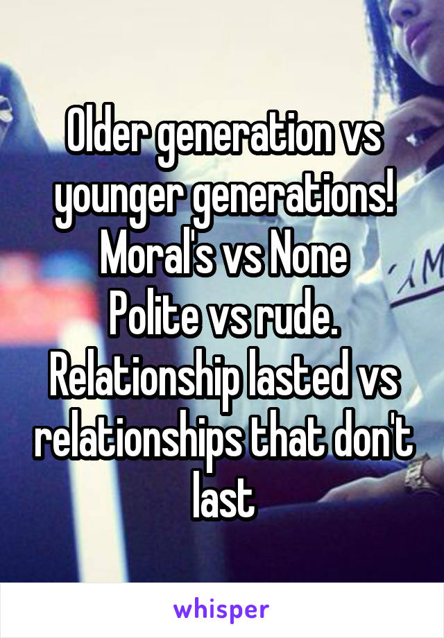 Older generation vs younger generations!
Moral's vs None
Polite vs rude.
Relationship lasted vs relationships that don't last