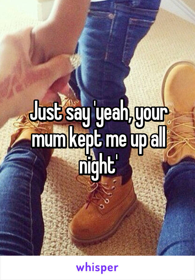 Just say 'yeah, your mum kept me up all night'