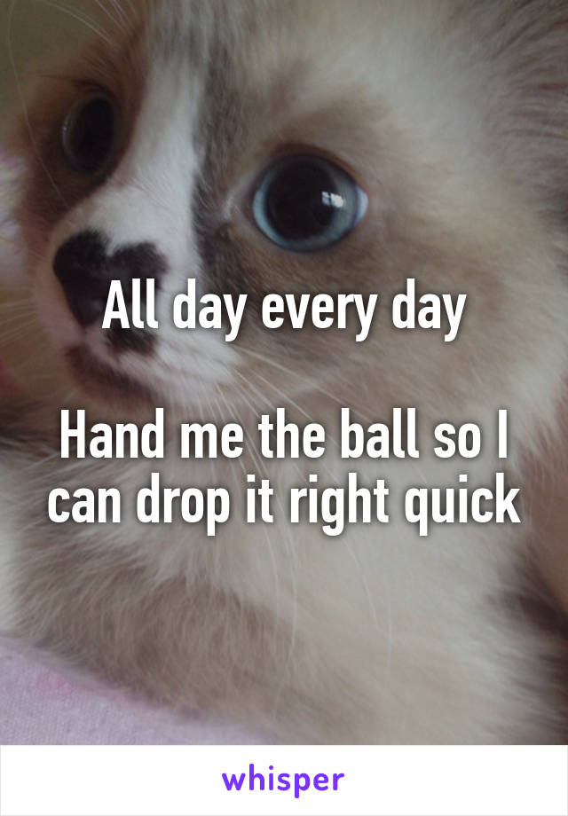 All day every day

Hand me the ball so I can drop it right quick