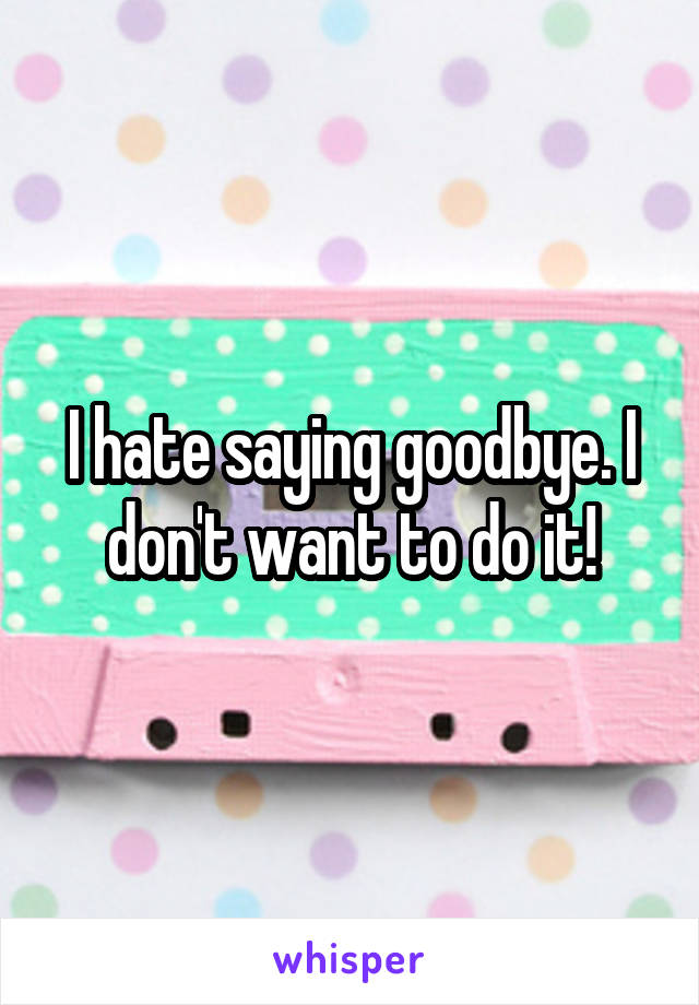 I hate saying goodbye. I don't want to do it!