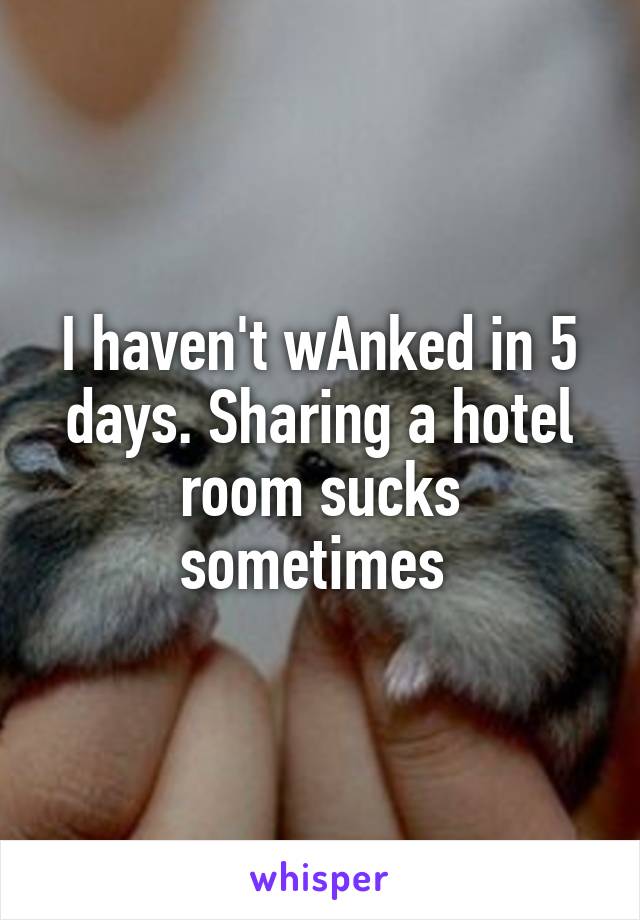I haven't wAnked in 5 days. Sharing a hotel room sucks sometimes 