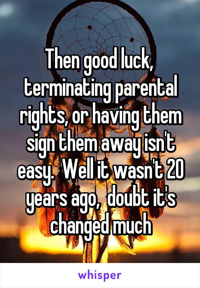 Then good luck,  terminating parental rights, or having them sign them away isn't easy.  Well it wasn't 20 years ago,  doubt it's changed much