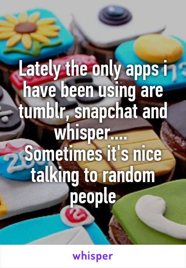 Lately the only apps i have been using are tumblr, snapchat and whisper.... 
Sometimes it's nice talking to random people