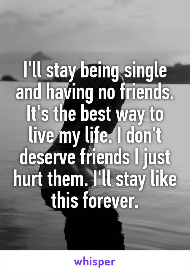 I'll stay being single and having no friends. It's the best way to live my life. I don't deserve friends I just hurt them. I'll stay like this forever.