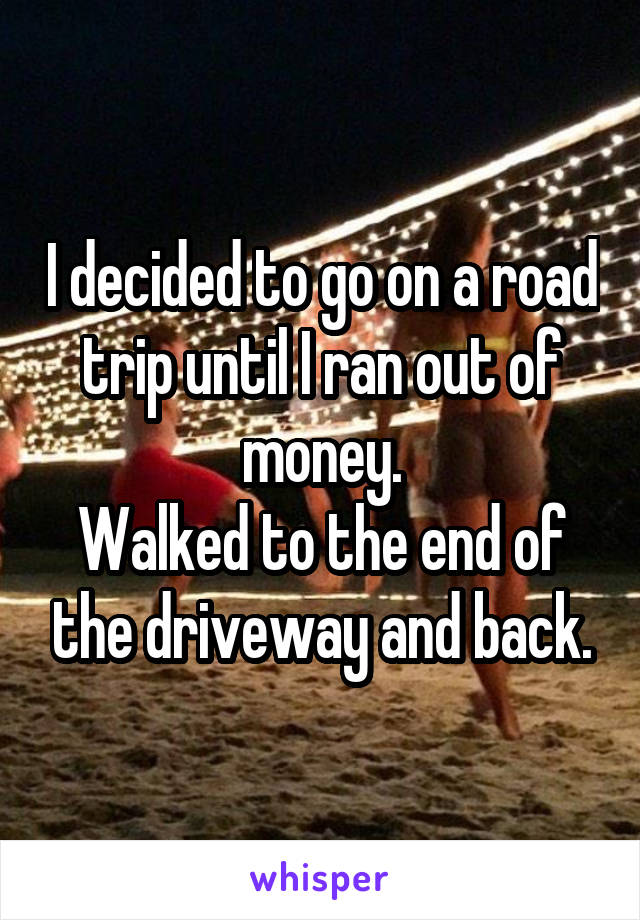 I decided to go on a road trip until I ran out of money.
Walked to the end of the driveway and back.