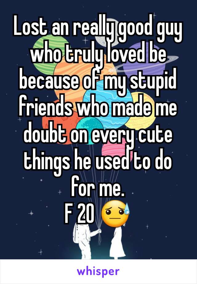 Lost an really good guy who truly loved be because of my stupid friends who made me doubt on every cute things he used to do for me.
F 20 😓