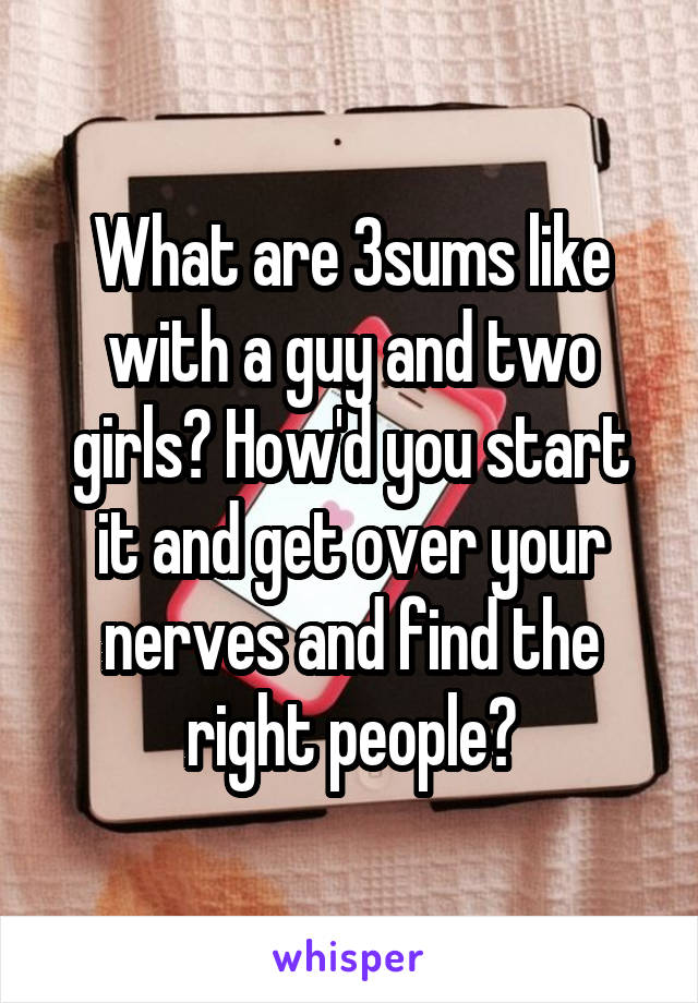 What are 3sums like with a guy and two girls? How'd you start it and get over your nerves and find the right people?