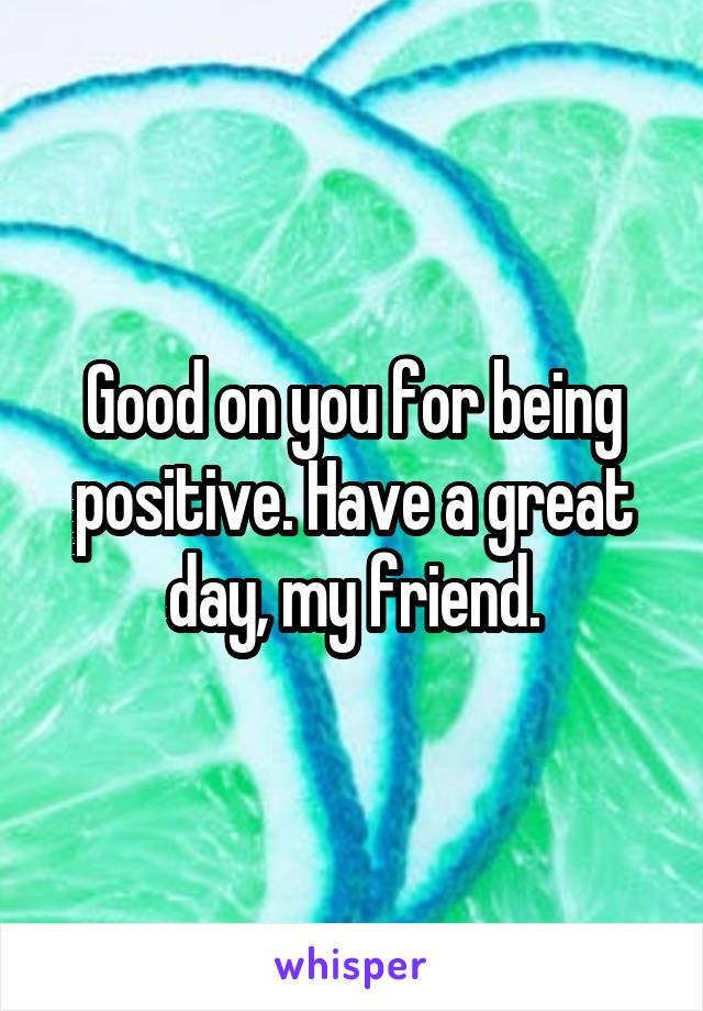 Good on you for being positive. Have a great day, my friend.