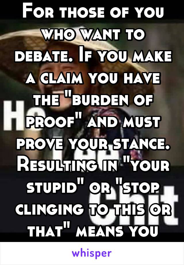 For those of you who want to debate. If you make a claim you have the "burden of proof" and must prove your stance. Resulting in "your stupid" or "stop clinging to this or that" means you lost.