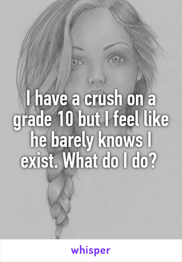 I have a crush on a grade 10 but I feel like he barely knows I exist. What do I do? 