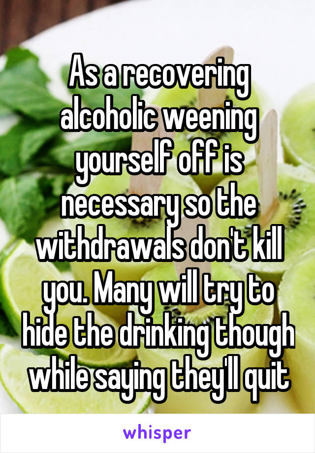As a recovering alcoholic weening yourself off is necessary so the withdrawals don't kill you. Many will try to hide the drinking though while saying they'll quit