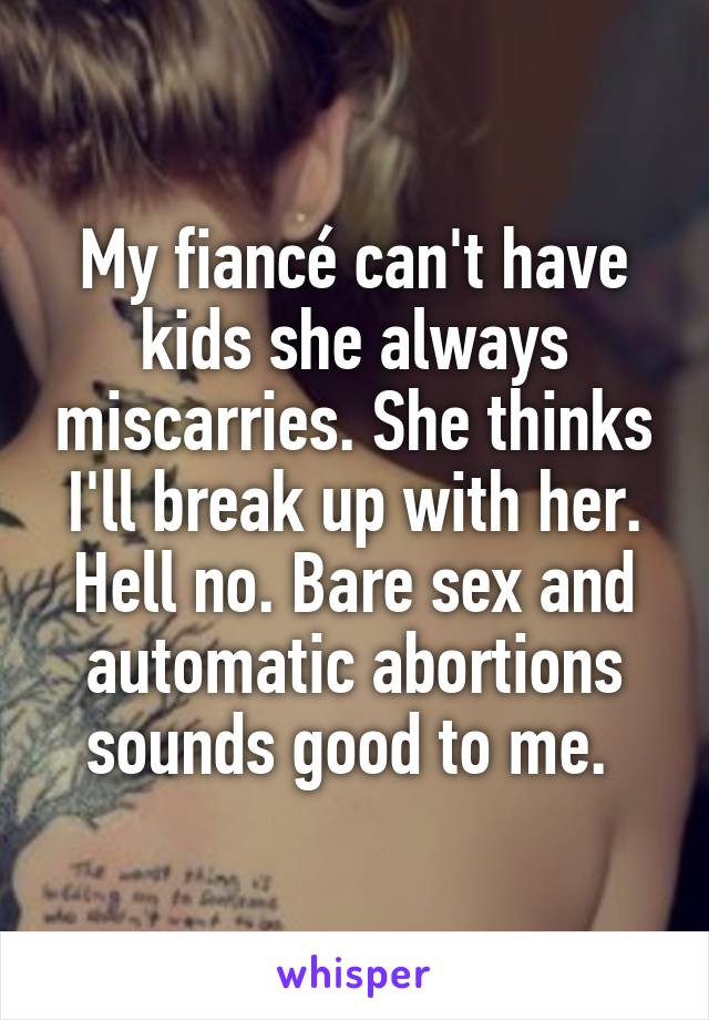 My fiancé can't have kids she always miscarries. She thinks I'll break up with her. Hell no. Bare sex and automatic abortions sounds good to me. 