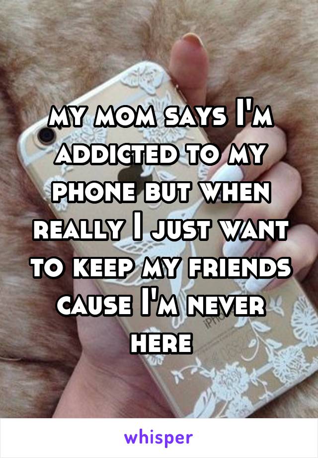 my mom says I'm addicted to my phone but when really I just want to keep my friends cause I'm never here