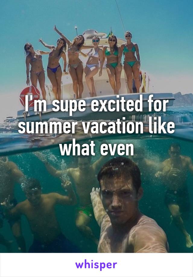 I'm supe excited for summer vacation like what even
