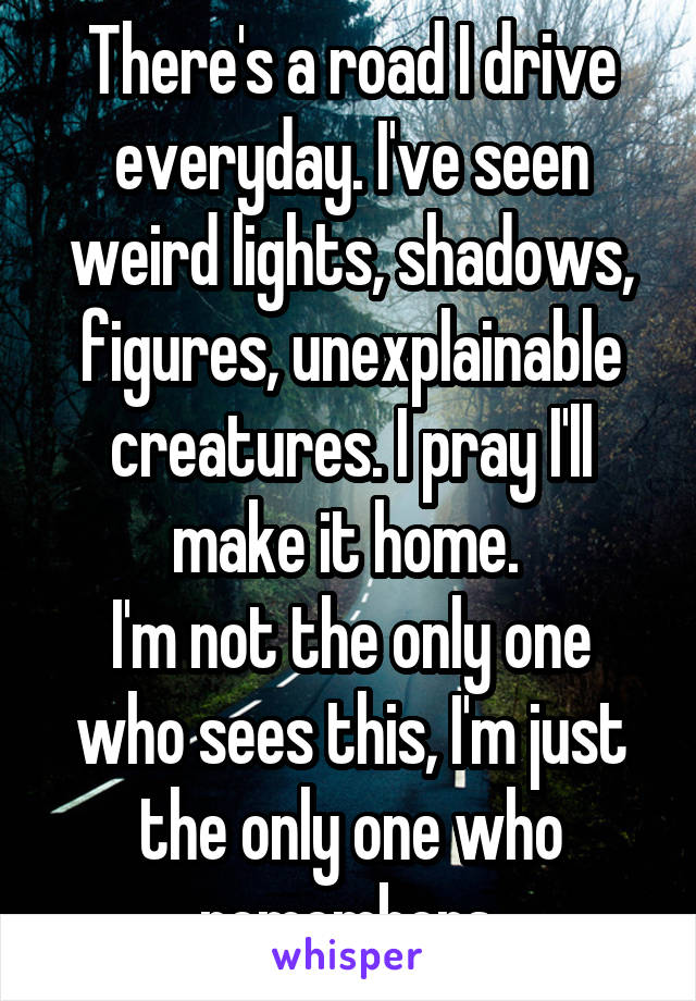 There's a road I drive everyday. I've seen weird lights, shadows, figures, unexplainable creatures. I pray I'll make it home. 
I'm not the only one who sees this, I'm just the only one who remembers.