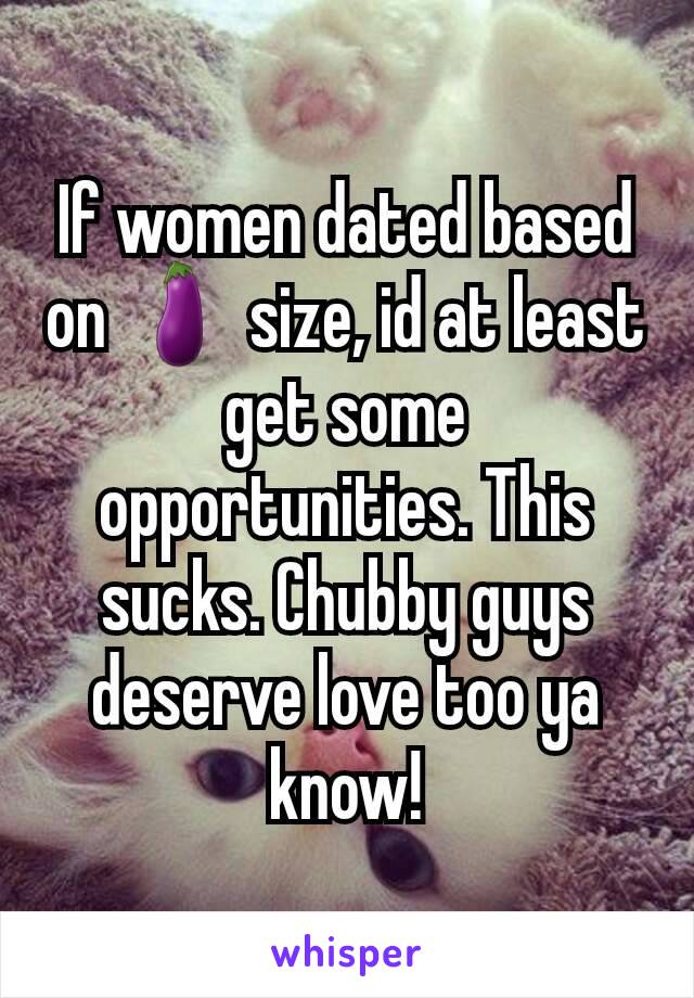 If women dated based on 🍆 size, id at least get some opportunities. This sucks. Chubby guys deserve love too ya know!