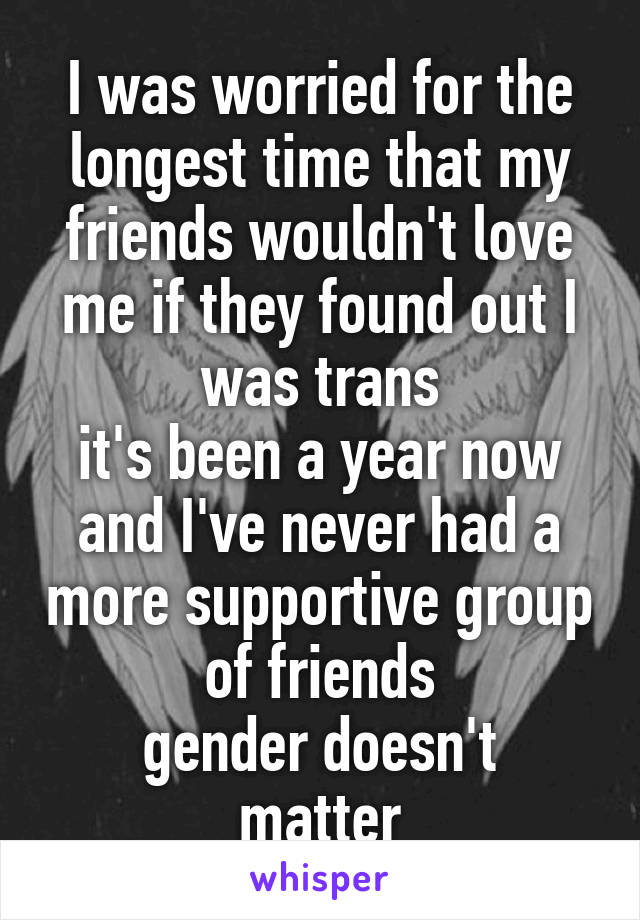 I was worried for the longest time that my friends wouldn't love me if they found out I was trans
it's been a year now and I've never had a more supportive group of friends
gender doesn't matter