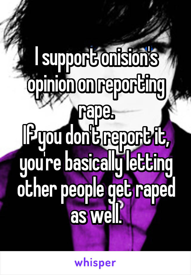 I support onision's opinion on reporting rape.
If you don't report it, you're basically letting other people get raped as well.
