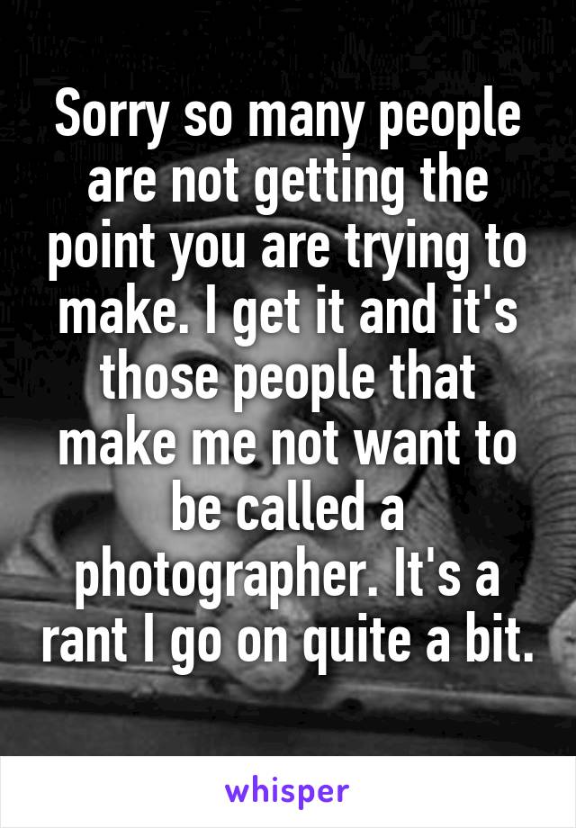 Sorry so many people are not getting the point you are trying to make. I get it and it's those people that make me not want to be called a photographer. It's a rant I go on quite a bit. 