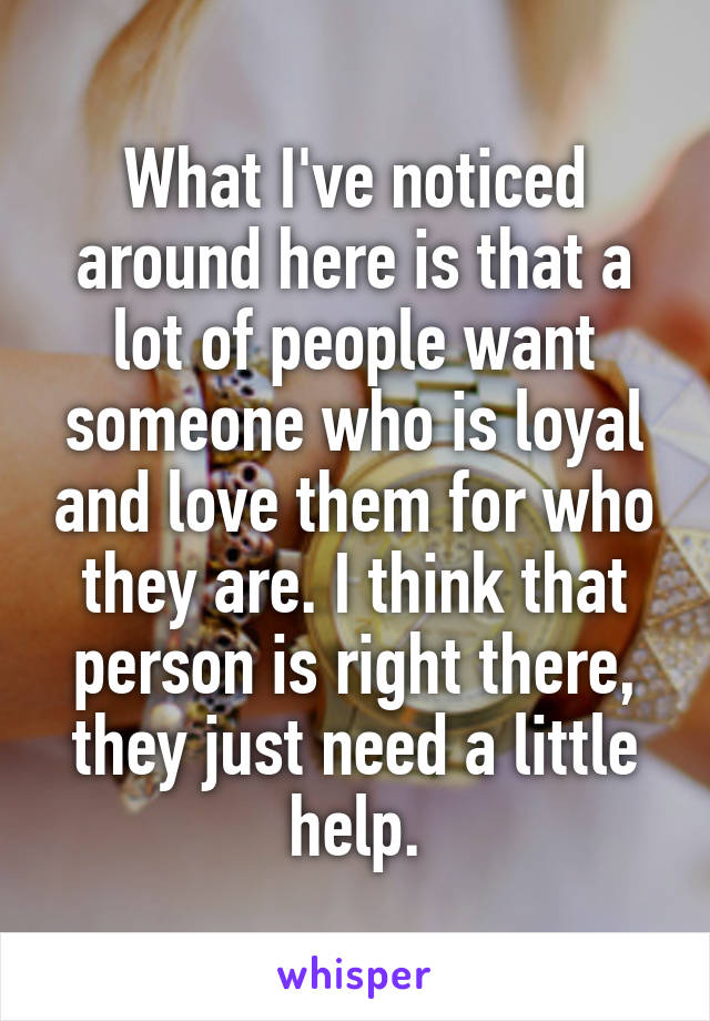 What I've noticed around here is that a lot of people want someone who is loyal and love them for who they are. I think that person is right there, they just need a little help.