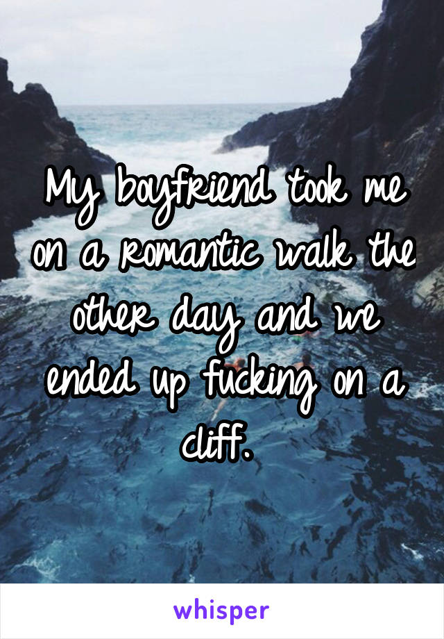 My boyfriend took me on a romantic walk the other day and we ended up fucking on a cliff. 