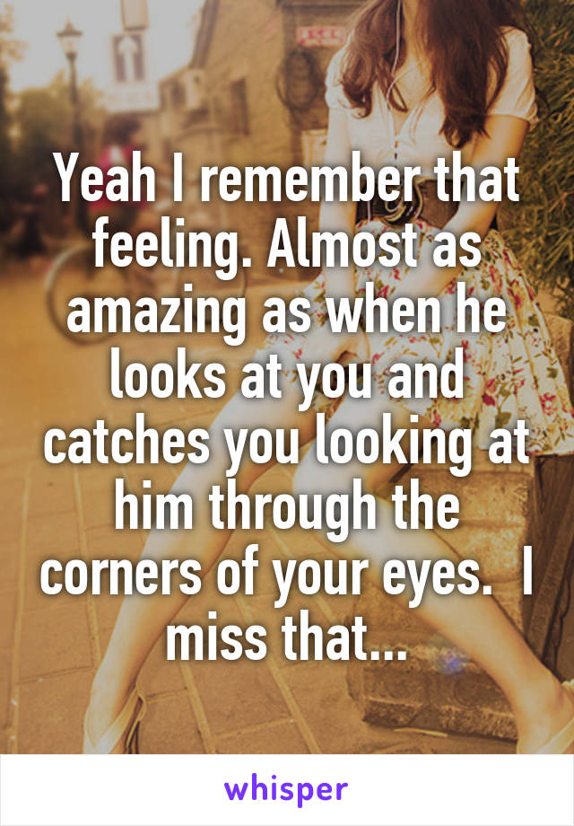 Yeah I remember that feeling. Almost as amazing as when he looks at you and catches you looking at him through the corners of your eyes.  I miss that...