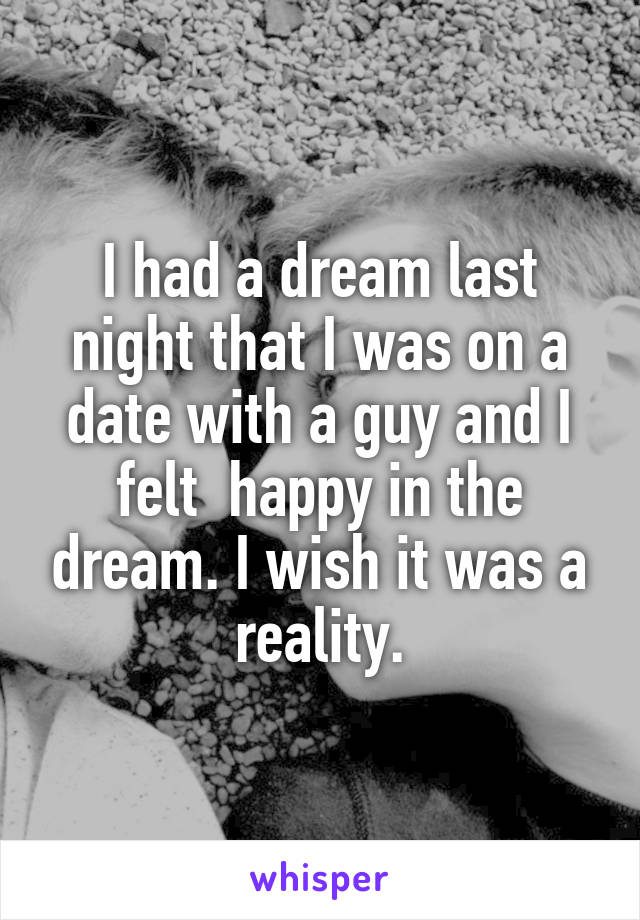 I had a dream last night that I was on a date with a guy and I felt  happy in the dream. I wish it was a reality.