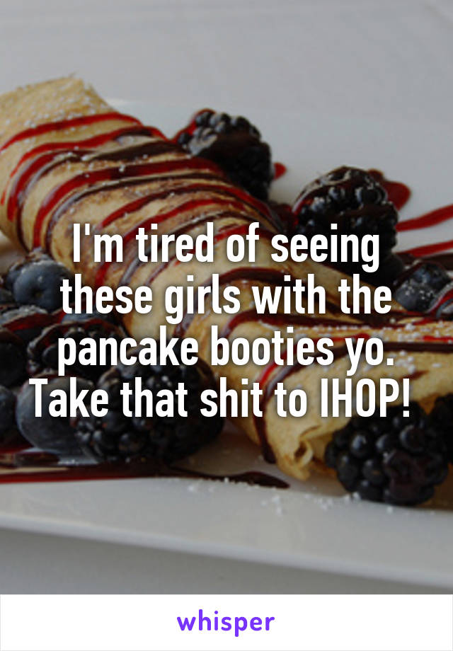 I'm tired of seeing these girls with the pancake booties yo. Take that shit to IHOP! 