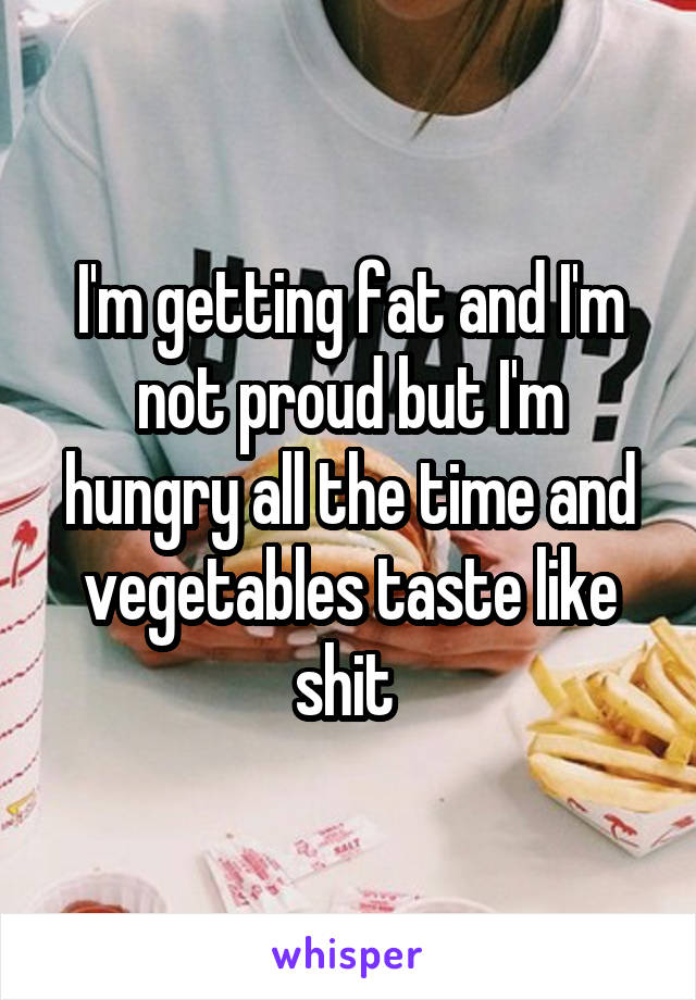 I'm getting fat and I'm not proud but I'm hungry all the time and vegetables taste like shit 