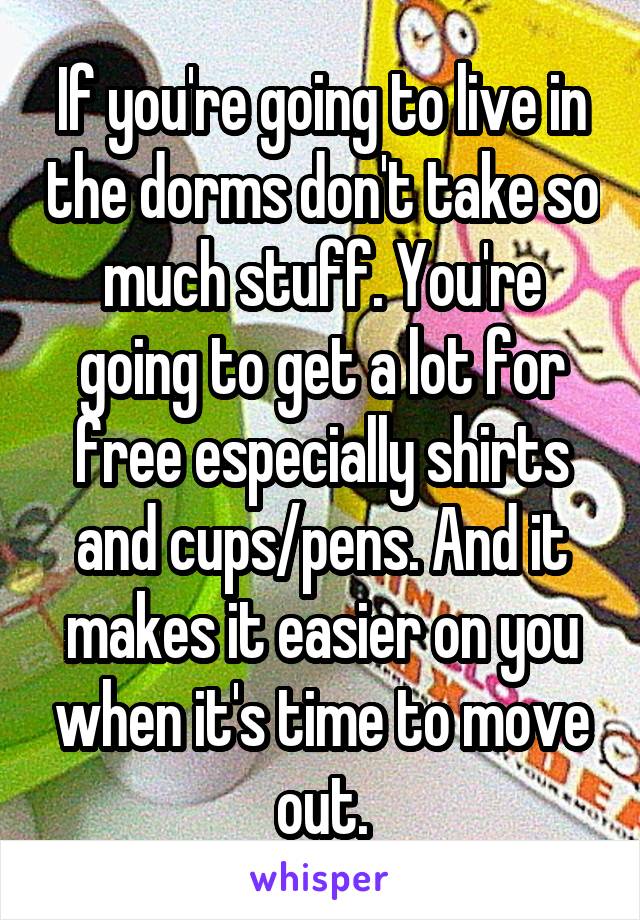 If you're going to live in the dorms don't take so much stuff. You're going to get a lot for free especially shirts and cups/pens. And it makes it easier on you when it's time to move out.
