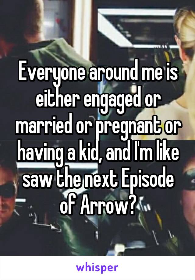Everyone around me is either engaged or married or pregnant or having a kid, and I'm like saw the next Episode of Arrow?