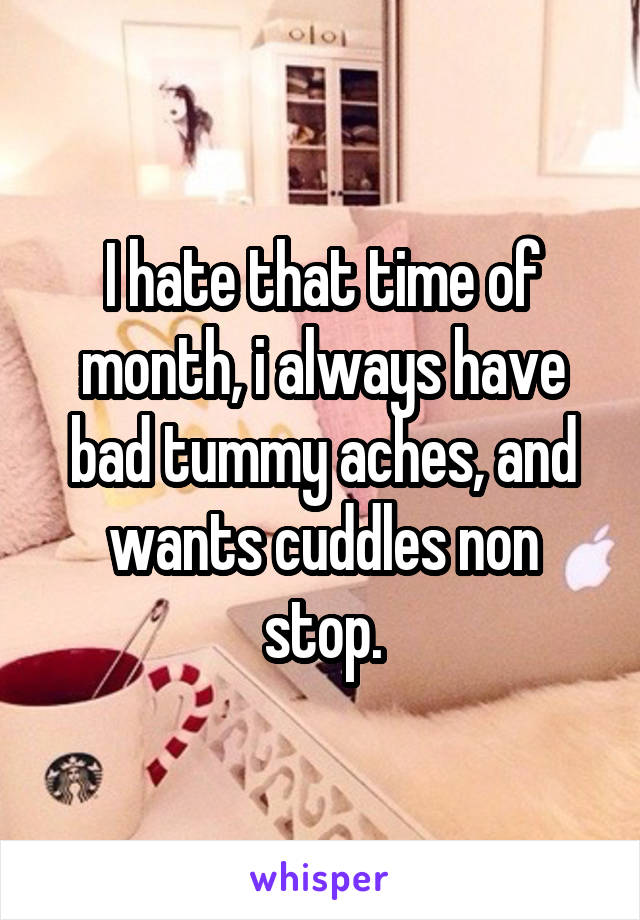 I hate that time of month, i always have bad tummy aches, and wants cuddles non stop.