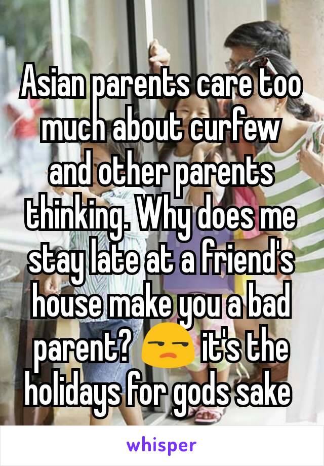 Asian parents care too much about curfew and other parents thinking. Why does me stay late at a friend's house make you a bad parent? 😒 it's the holidays for gods sake 