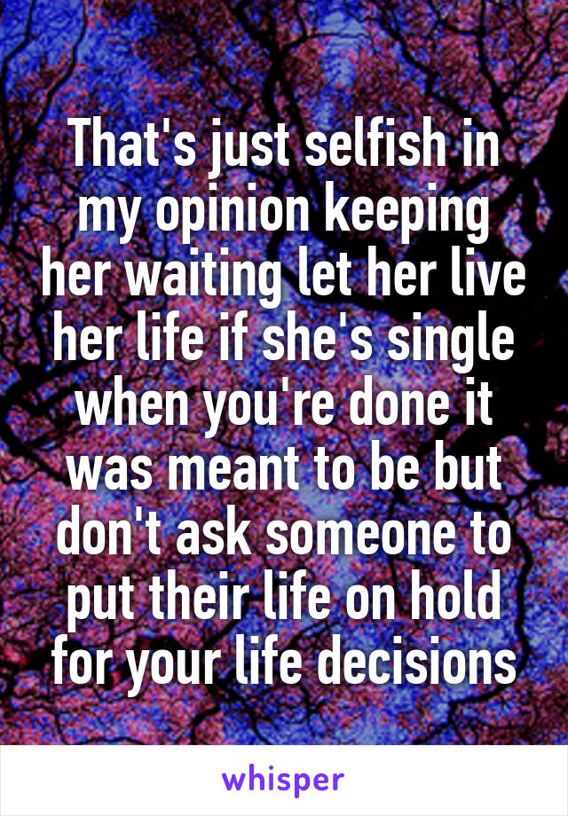 That's just selfish in my opinion keeping her waiting let her live her life if she's single when you're done it was meant to be but don't ask someone to put their life on hold for your life decisions