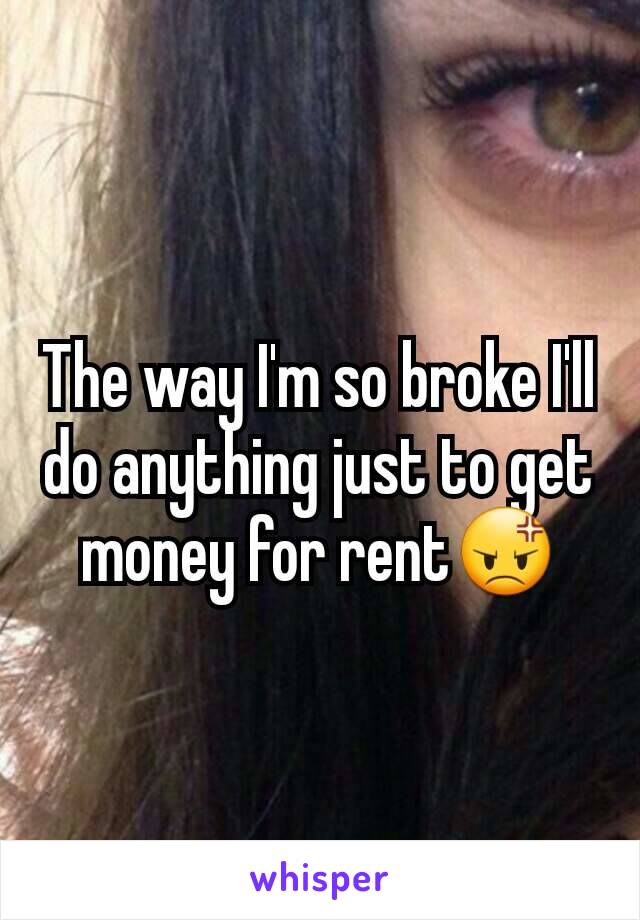 The way I'm so broke I'll do anything just to get money for rent😡