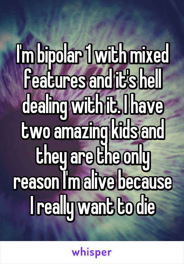 I'm bipolar 1 with mixed features and it's hell dealing with it. I have two amazing kids and they are the only reason I'm alive because I really want to die