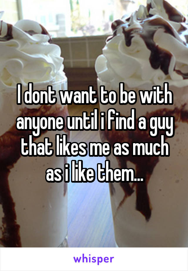 I dont want to be with anyone until i find a guy that likes me as much as i like them...