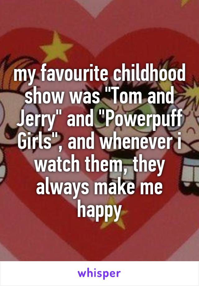 my favourite childhood show was "Tom and Jerry" and "Powerpuff Girls", and whenever i watch them, they always make me happy