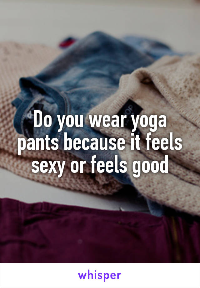 Do you wear yoga pants because it feels sexy or feels good