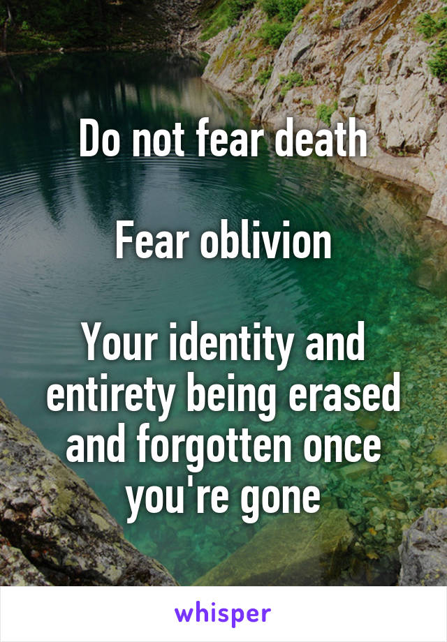 Do not fear death

Fear oblivion

Your identity and entirety being erased and forgotten once you're gone