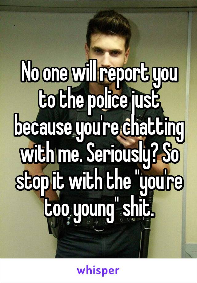 No one will report you to the police just because you're chatting with me. Seriously? So stop it with the "you're too young" shit.
