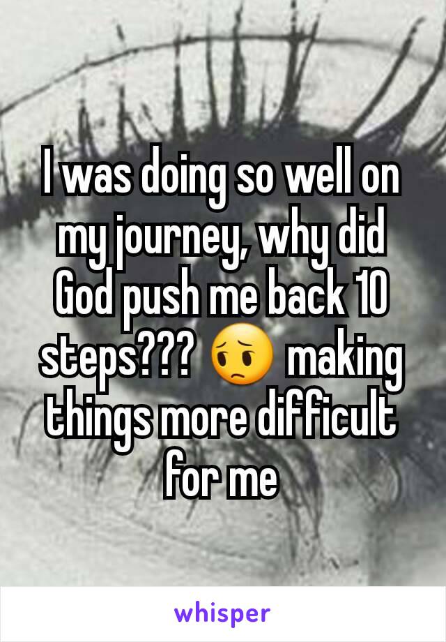 I was doing so well on my journey, why did God push me back 10 steps??? 😔 making things more difficult for me