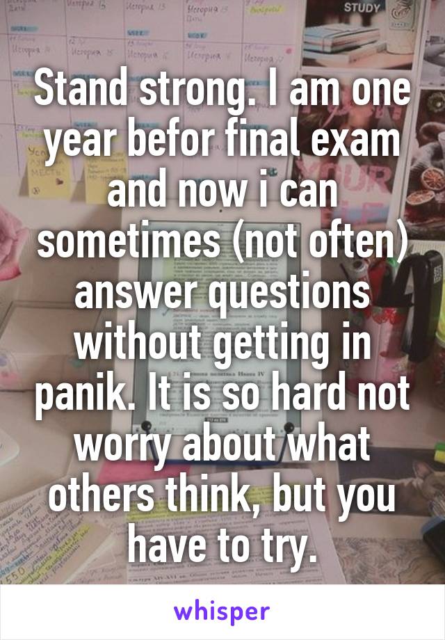 Stand strong. I am one year befor final exam and now i can sometimes (not often) answer questions without getting in panik. It is so hard not worry about what others think, but you have to try.